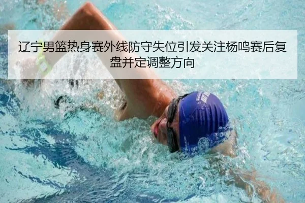 辽宁男篮热身赛外线防守失位引发关注杨鸣赛后复盘并定调整方向